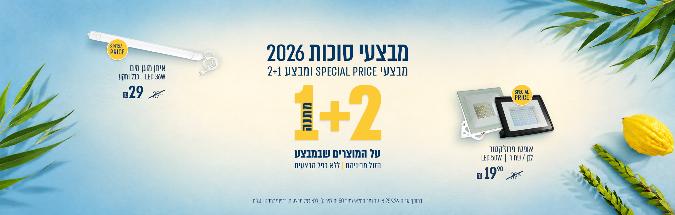 מבצעי סוכות 2026 | מבצע ספיישל פרייס - מבחר מוצרים במחירים מיוחדים , איתן מוגן מים 36 וואט + כבל ותקע ב29 ₪ |אופטו פרוז'קטור לבן/שחור 50 וואט ב19.90 ₪ | מבצע 2+1 מתנה על הזול מבניהם | עד 25.09.26 | מינימום 50 יחידות לפריט במלאי